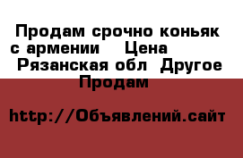 Продам срочно коньяк с армении  › Цена ­ 1 000 - Рязанская обл. Другое » Продам   